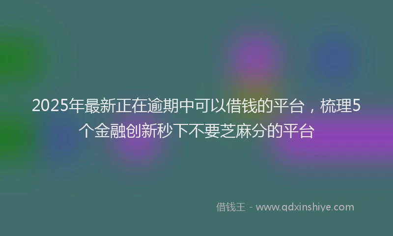 2025年最新正在逾期中可以借钱的平台，梳理5个金融创新秒下不要芝麻分的平台