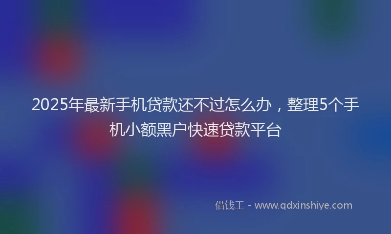 2025年最新手机贷款还不过怎么办，整理5个手机小额黑户快速贷款平台