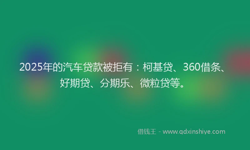 2025年的汽车贷款被拒有：柯基贷、360借条、好期贷、分期乐、微粒贷等。