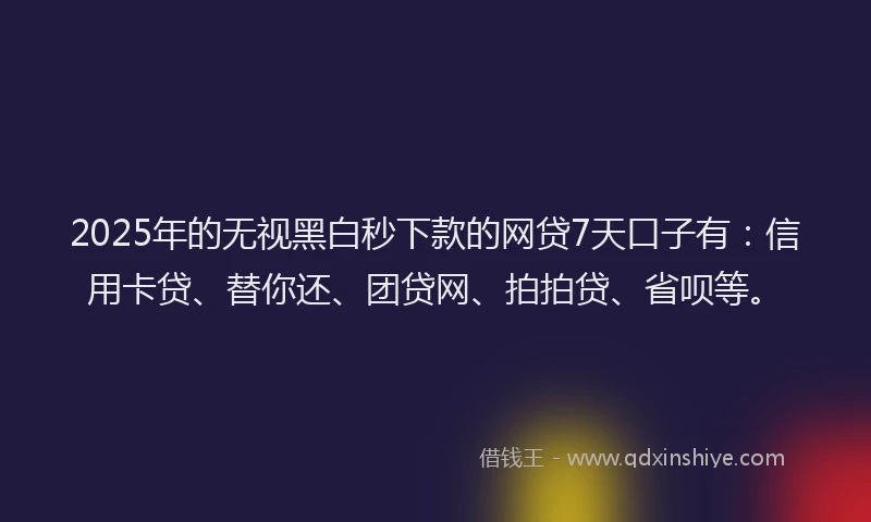 2025年的无视黑白秒下款的网贷7天口子有：信用卡贷、替你还、团贷网、拍拍贷、省呗等。