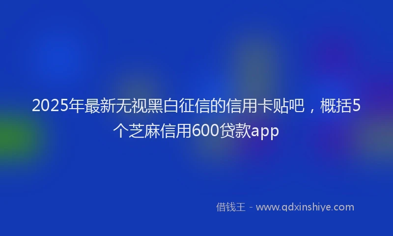 2025年最新无视黑白征信的信用卡贴吧，概括5个芝麻信用600贷款app
