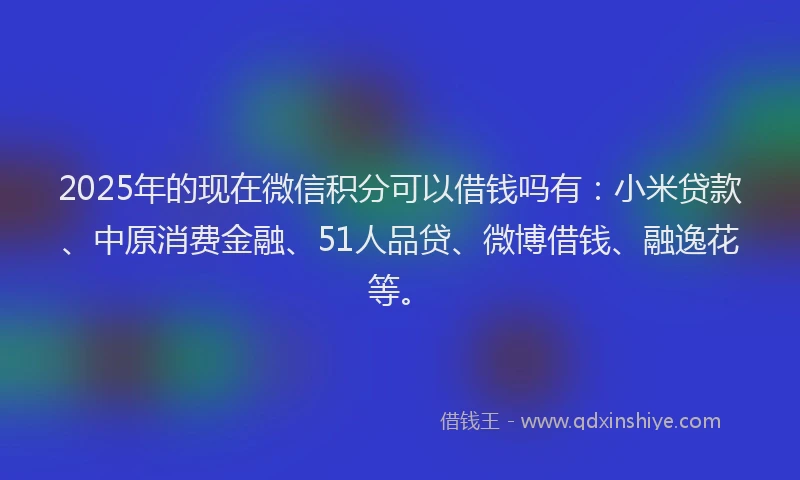 2025年的现在微信积分可以借钱吗有：小米贷款、中原消费金融、51人品贷、微博借钱、融逸花等。