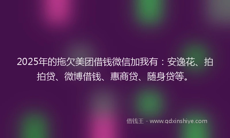 2025年的拖欠美团借钱微信加我有：安逸花、拍拍贷、微博借钱、惠商贷、随身贷等。