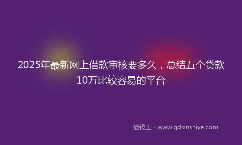 2025年最新网上借款审核要多久，总结五个贷款10万比较容易的平台
