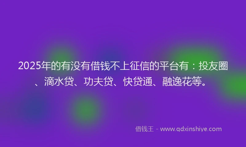 2025年的有没有借钱不上征信的平台有：投友圈、滴水贷、功夫贷、快贷通、融逸花等。