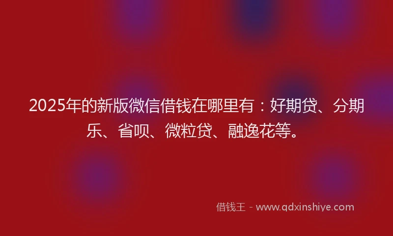 2025年的新版微信借钱在哪里有：好期贷、分期乐、省呗、微粒贷、融逸花等。