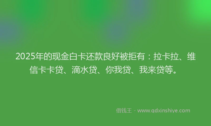 2025年的现金白卡还款良好被拒有：拉卡拉、维信卡卡贷、滴水贷、你我贷、我来贷等。