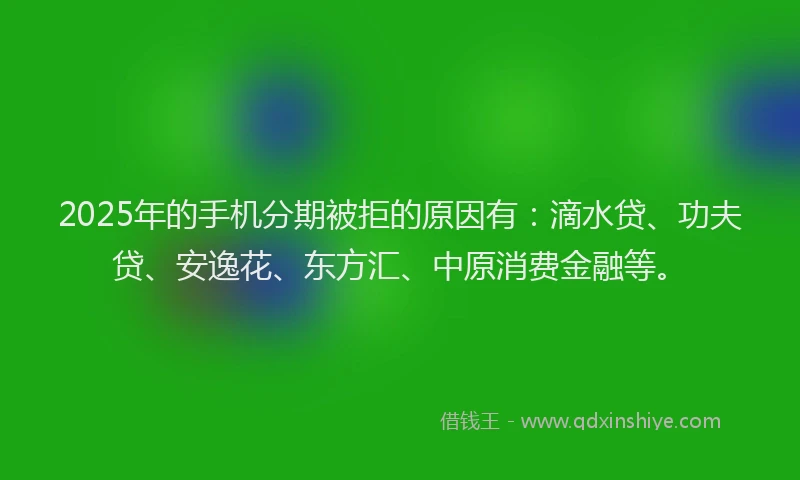 2025年的手机分期被拒的原因有：滴水贷、功夫贷、安逸花、东方汇、中原消费金融等。