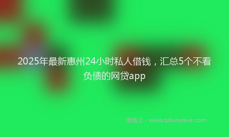 2025年最新惠州24小时私人借钱，汇总5个不看负债的网贷app