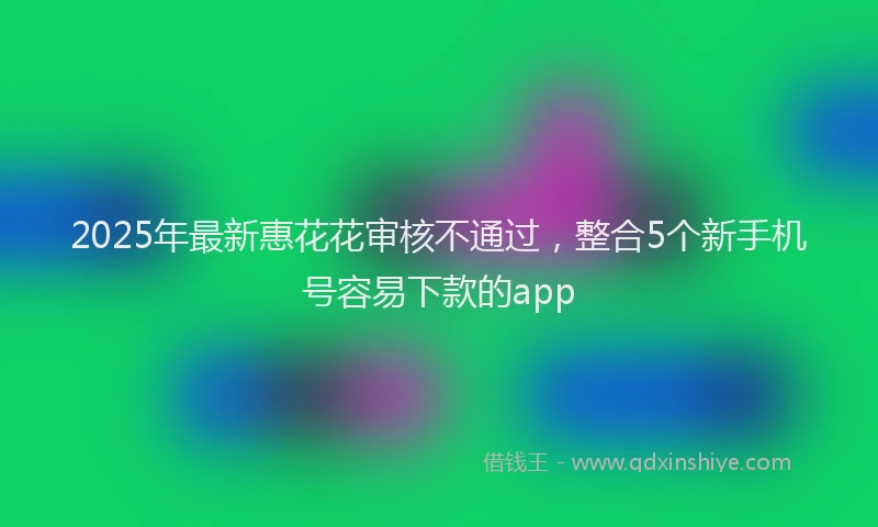 2025年最新惠花花审核不通过，整合5个新手机号容易下款的app