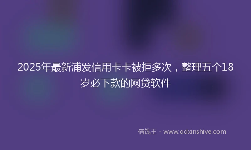 2025年最新浦发信用卡卡被拒多次，整理五个18岁必下款的网贷软件