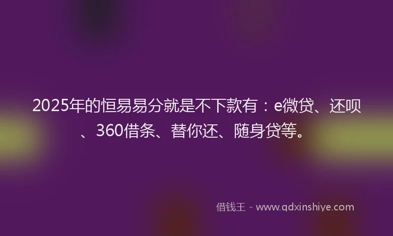 2025年的恒易易分就是不下款有：e微贷、还呗、360借条、替你还、随身贷等。
