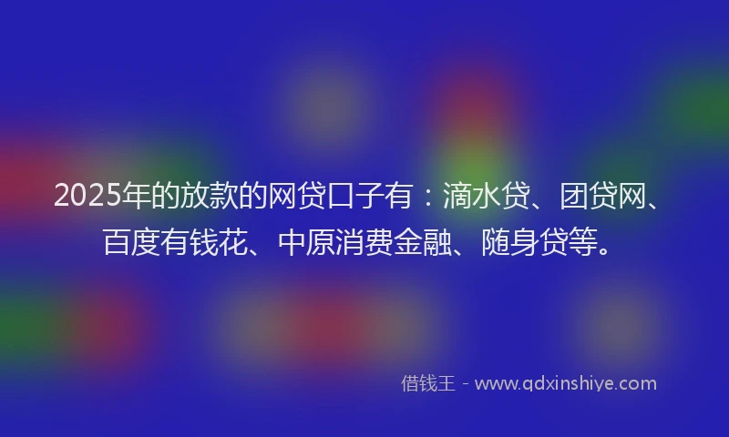 2025年的放款的网贷口子有：滴水贷、团贷网、百度有钱花、中原消费金融、随身贷等。