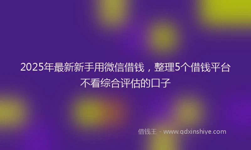 2025年最新新手用微信借钱，整理5个借钱平台不看综合评估的口子