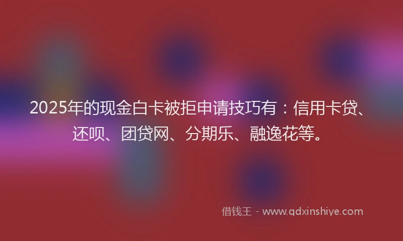 2025年的现金白卡被拒申请技巧有：信用卡贷、还呗、团贷网、分期乐、融逸花等。