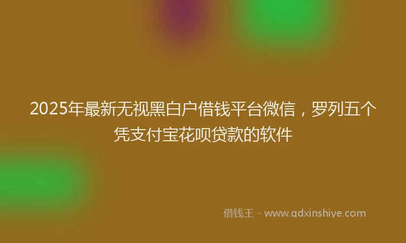 2025年最新无视黑白户借钱平台微信，罗列五个凭支付宝花呗贷款的软件