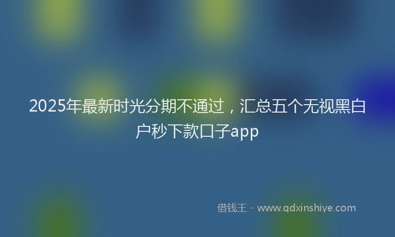 2025年最新时光分期不通过，汇总五个无视黑白户秒下款口子app