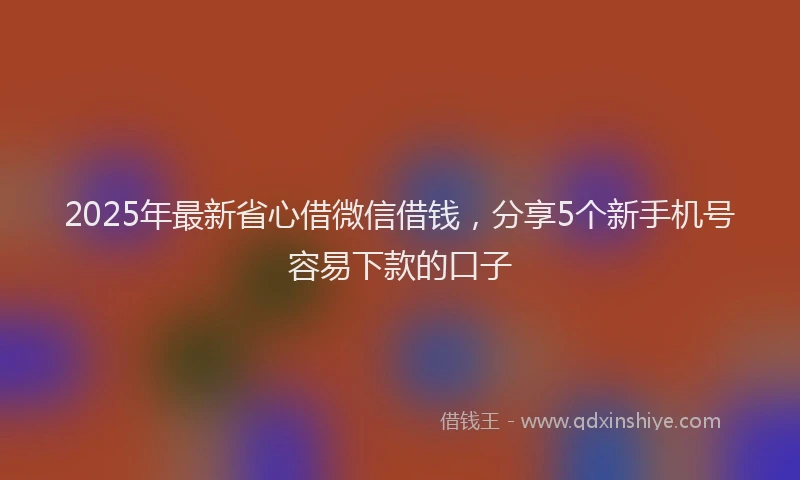 2025年最新省心借微信借钱，分享5个新手机号容易下款的口子