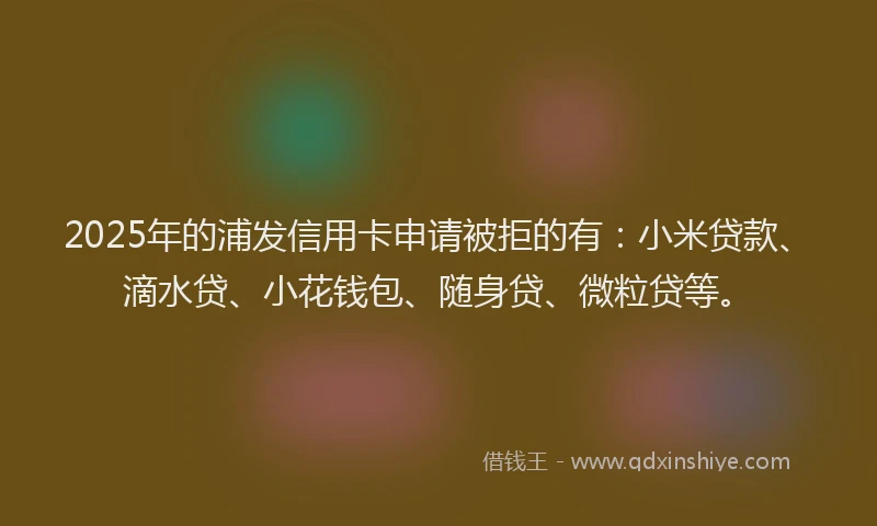 2025年的浦发信用卡申请被拒的有：小米贷款、滴水贷、小花钱包、随身贷、微粒贷等。