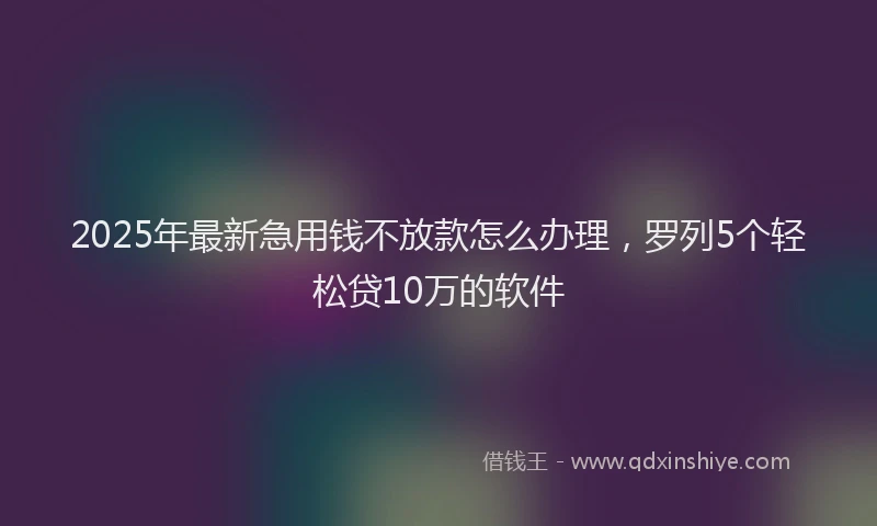 2025年最新急用钱不放款怎么办理，罗列5个轻松贷10万的软件