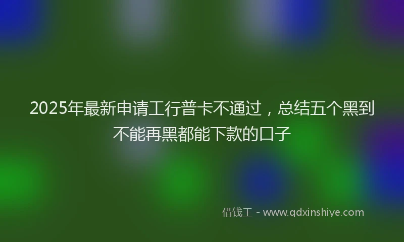 2025年最新申请工行普卡不通过，总结五个黑到不能再黑都能下款的口子