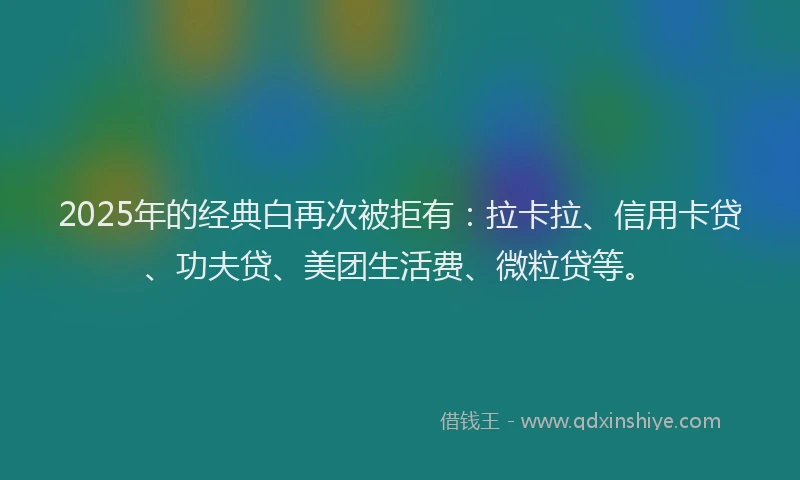 2025年的经典白再次被拒有：拉卡拉、信用卡贷、功夫贷、美团生活费、微粒贷等。