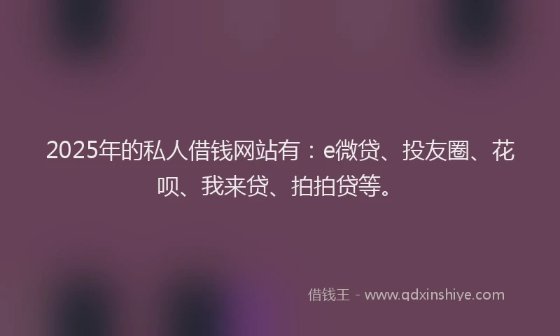 2025年的私人借钱网站有：e微贷、投友圈、花呗、我来贷、拍拍贷等。