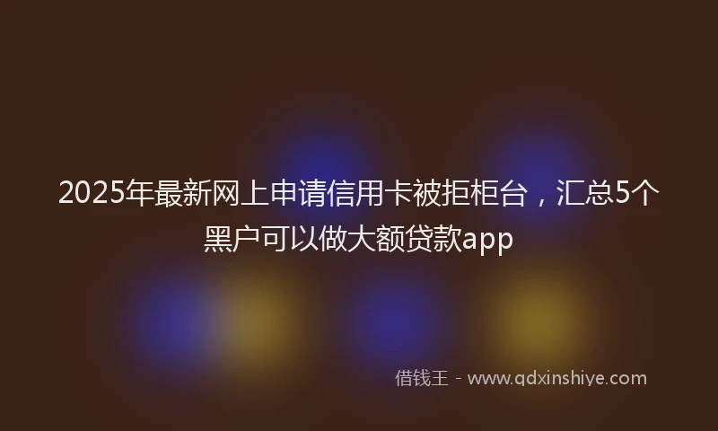 2025年最新网上申请信用卡被拒柜台，汇总5个黑户可以做大额贷款app