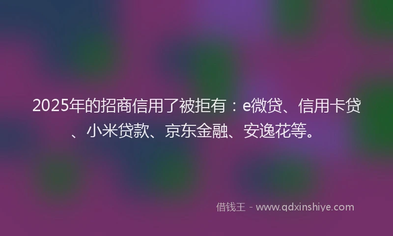 2025年的招商信用了被拒有：e微贷、信用卡贷、小米贷款、京东金融、安逸花等。