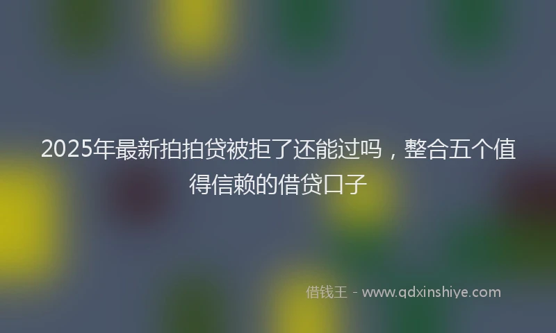 2025年最新拍拍贷被拒了还能过吗，整合五个值得信赖的借贷口子