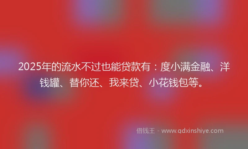 2025年的流水不过也能贷款有：度小满金融、洋钱罐、替你还、我来贷、小花钱包等。