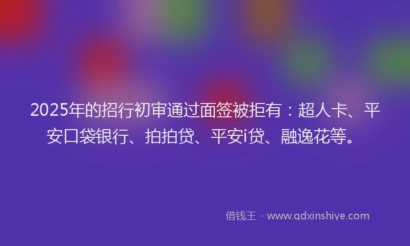 2025年的招行初审通过面签被拒有：超人卡、平安口袋银行、拍拍贷、平安i贷、融逸花等。
