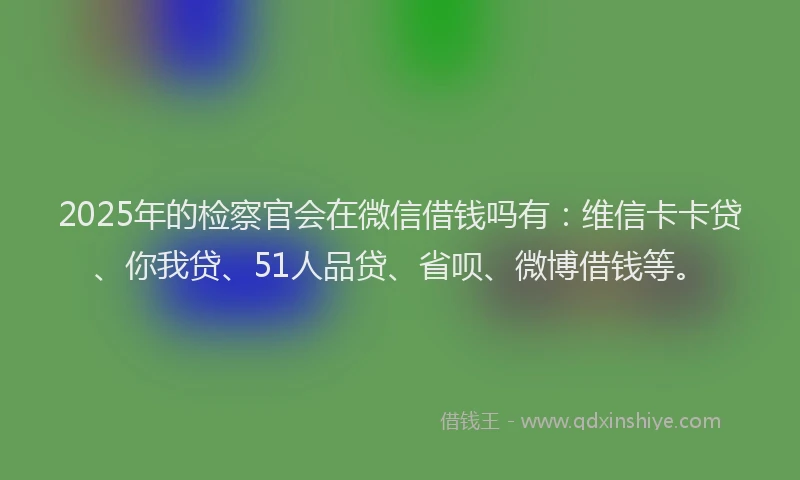 2025年的检察官会在微信借钱吗有：维信卡卡贷、你我贷、51人品贷、省呗、微博借钱等。