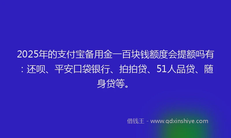 2025年的支付宝备用金一百块钱额度会提额吗有：还呗、平安口袋银行、拍拍贷、51人品贷、随身贷等。