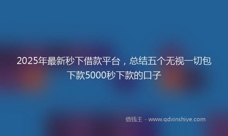 2025年最新秒下借款平台，总结五个无视一切包下款5000秒下款的口子