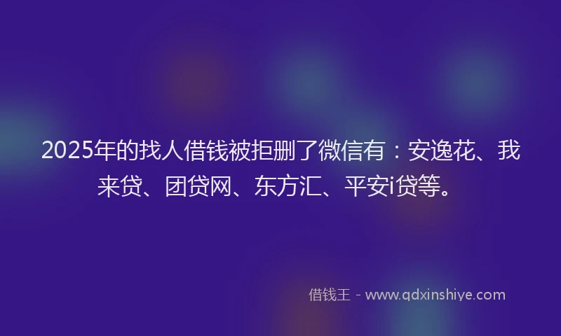 2025年的找人借钱被拒删了微信有：安逸花、我来贷、团贷网、东方汇、平安i贷等。