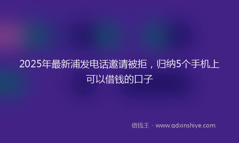 2025年最新浦发电话邀请被拒，归纳5个手机上可以借钱的口子