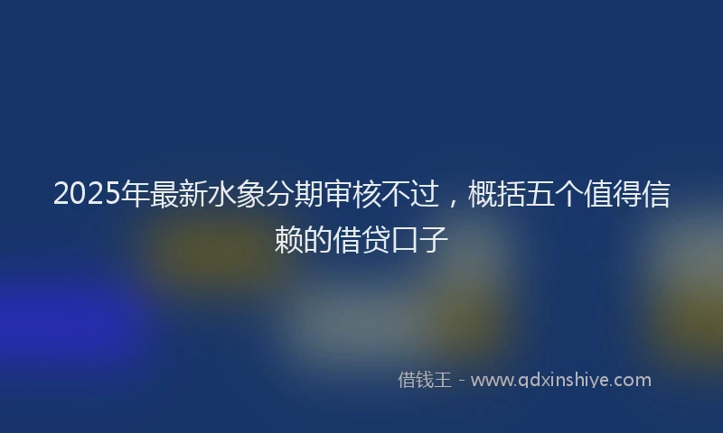 2025年最新水象分期审核不过，概括五个值得信赖的借贷口子