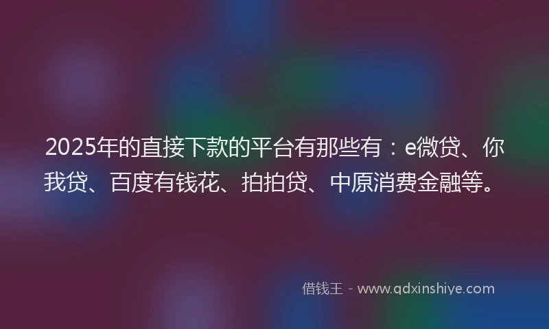 2025年的直接下款的平台有那些有：e微贷、你我贷、百度有钱花、拍拍贷、中原消费金融等。
