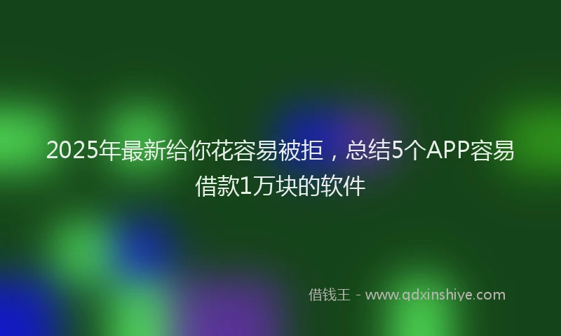 2025年最新给你花容易被拒，总结5个APP容易借款1万块的软件