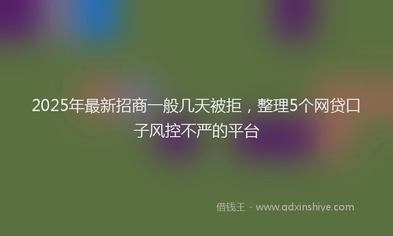 2025年最新招商一般几天被拒，整理5个网贷口子风控不严的平台
