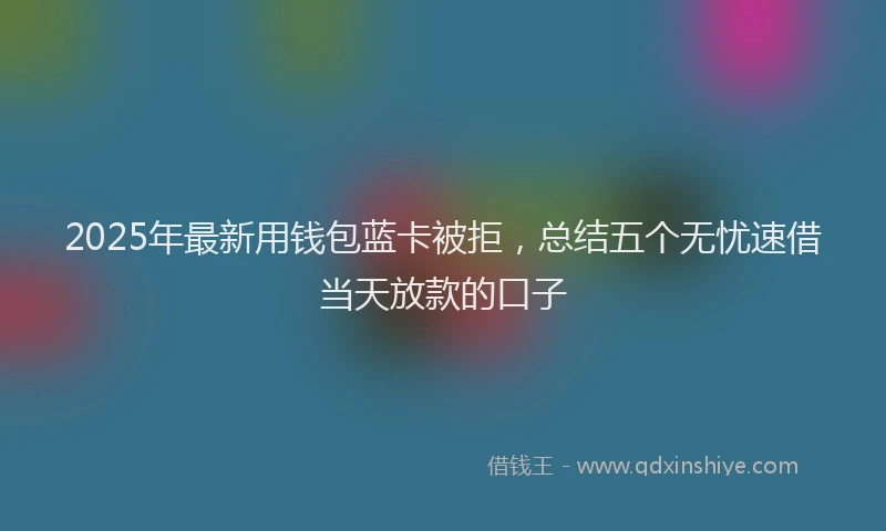 2025年最新用钱包蓝卡被拒，总结五个无忧速借当天放款的口子