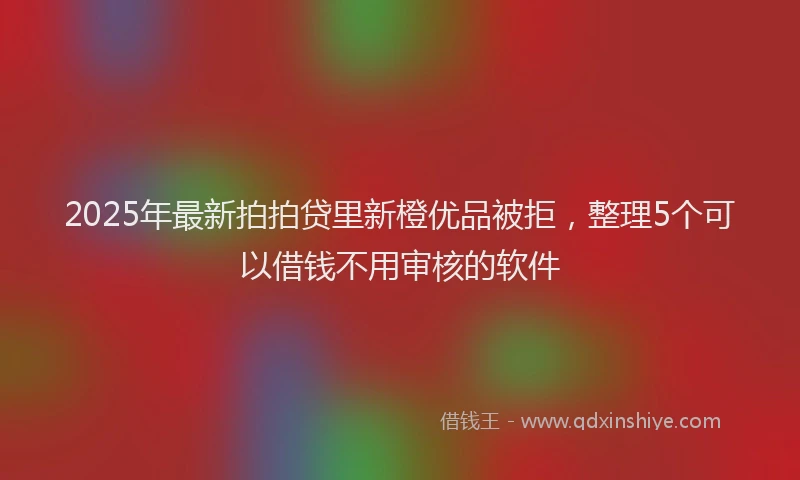 2025年最新拍拍贷里新橙优品被拒，整理5个可以借钱不用审核的软件