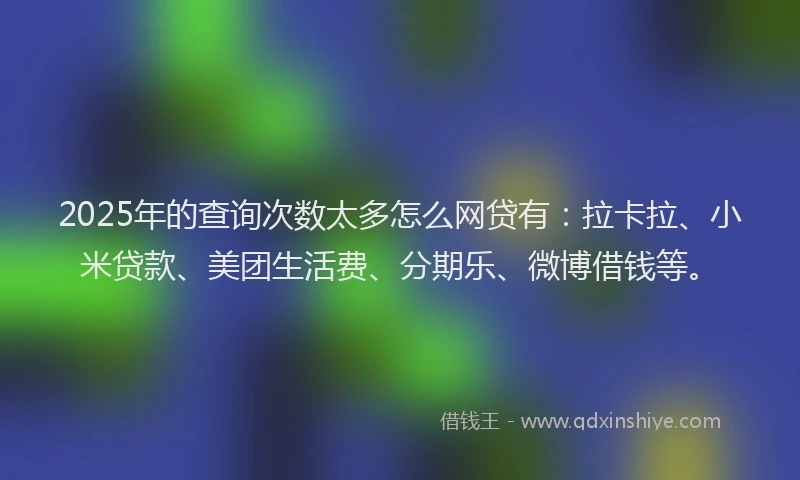 2025年的查询次数太多怎么网贷有：拉卡拉、小米贷款、美团生活费、分期乐、微博借钱等。