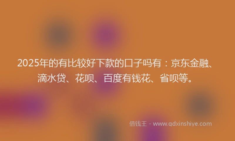 2025年的有比较好下款的口子吗有：京东金融、滴水贷、花呗、百度有钱花、省呗等。