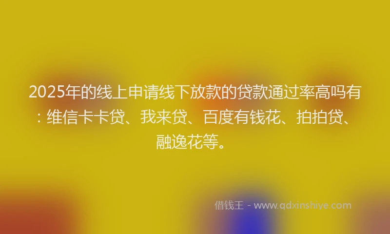 2025年的线上申请线下放款的贷款通过率高吗有：维信卡卡贷、我来贷、百度有钱花、拍拍贷、融逸花等。