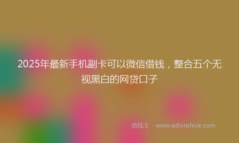 2025年最新手机副卡可以微信借钱，整合五个无视黑白的网贷口子