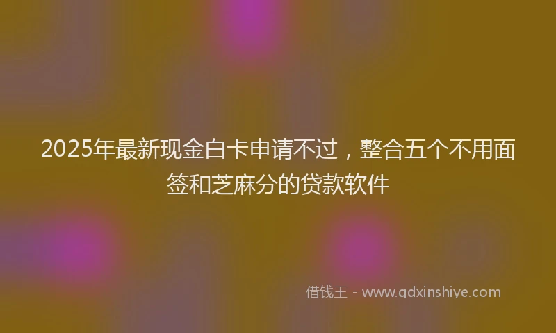 2025年最新现金白卡申请不过，整合五个不用面签和芝麻分的贷款软件