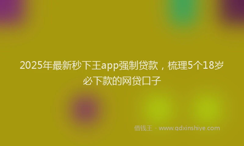 2025年最新秒下王app强制贷款，梳理5个18岁必下款的网贷口子