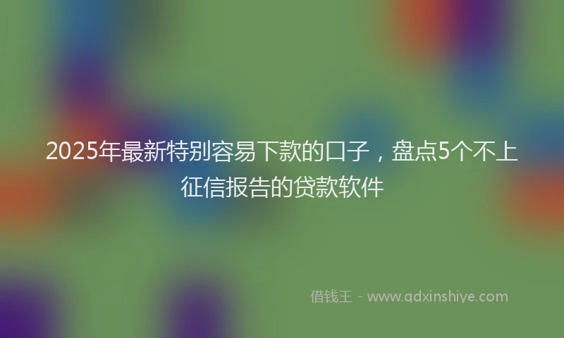 2025年最新特别容易下款的口子，盘点5个不上征信报告的贷款软件